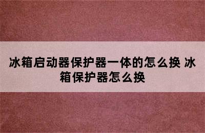 冰箱启动器保护器一体的怎么换 冰箱保护器怎么换